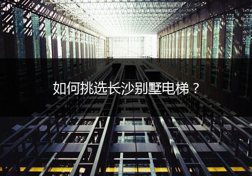 如何挑选长沙别墅电梯？（全景引导带您购买）