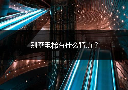 别墅电梯有什么特点？（别墅电梯特点和选购建议）