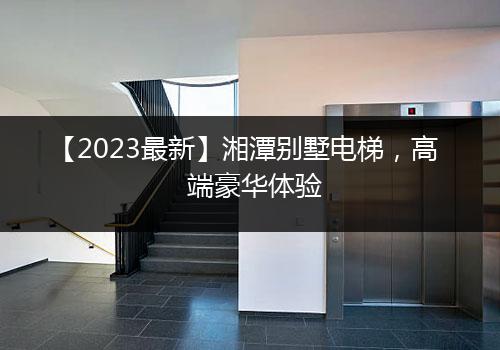 【2023最新】湘潭别墅电梯，高端豪华体验（价格、品牌、型号等详解）