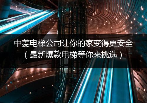 中菱电梯公司让你的家变得更安全（最新爆款电梯等你来挑选）