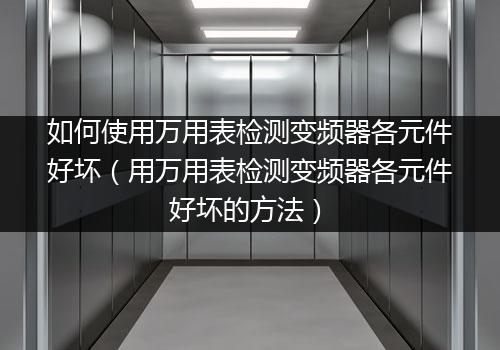 如何使用万用表检测变频器各元件好坏（用万用表检测变频器各元件好坏的方法）