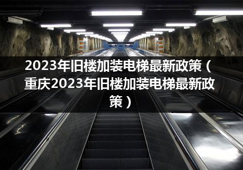 2023年旧楼加装电梯最新政策（重庆2023年旧楼加装电梯最新政策）