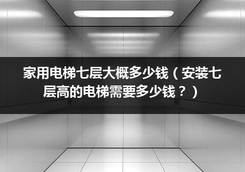 家用电梯七层大概多少钱（安装七层高的电梯需要多少钱？）