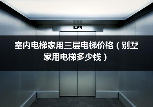 室内电梯家用三层电梯价格（别墅家用电梯多少钱）