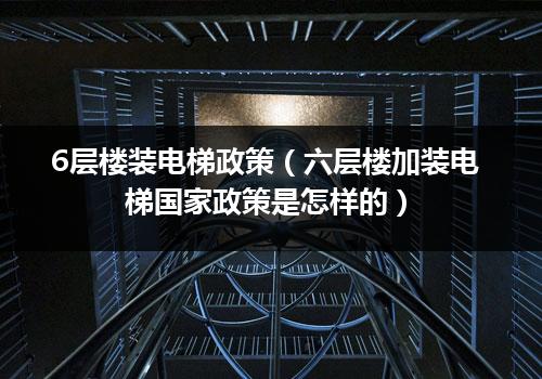 6层楼装电梯政策（六层楼加装电梯国家政策是怎样的）