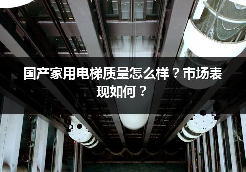 国产家用电梯质量怎么样？市场表现如何？