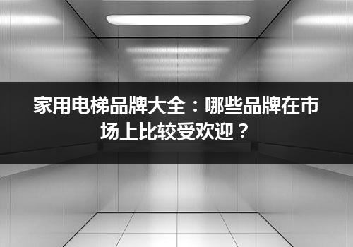 家用电梯品牌大全：哪些品牌在市场上比较受欢迎？