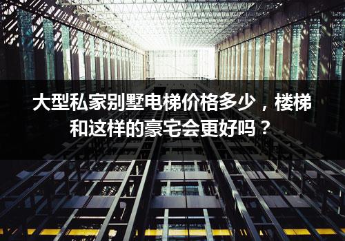 大型私家别墅电梯价格多少，楼梯和这样的豪宅会更好吗？