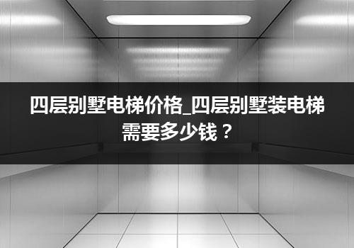 四层别墅电梯价格_四层别墅装电梯需要多少钱？