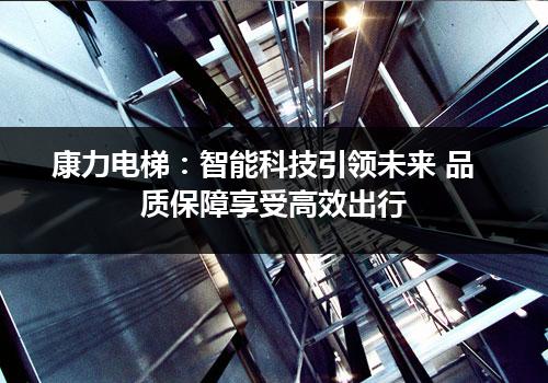 康力电梯：智能科技引领未来 品质保障享受高效出行