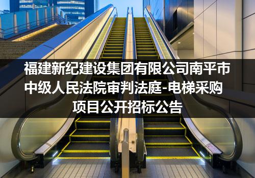 福建新纪建设集团有限公司南平市中级人民法院审判法庭-电梯采购项目公开招标公告