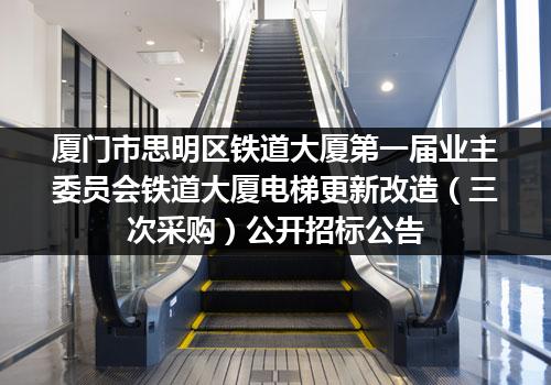 厦门市思明区铁道大厦第一届业主委员会铁道大厦电梯更新改造（三次采购）公开招标公告