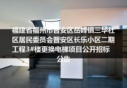 福建省福州市晋安区岳峰镇三华社区居民委员会晋安区长乐小区二期工程3#楼更换电梯项目公开招标公告