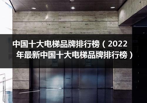 中国十大电梯品牌排行榜（2022年最新中国十大电梯品牌排行榜）