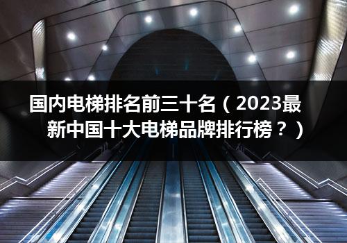 国内电梯排名前三十名（2023最新中国十大电梯品牌排行榜？）