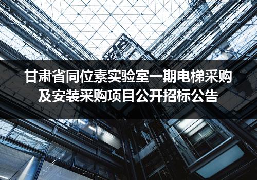 甘肃省同位素实验室一期电梯采购及安装采购项目公开招标公告