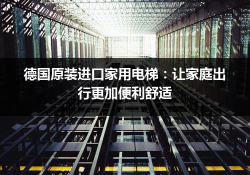 德国原装进口家用电梯：让家庭出行更加便利舒适