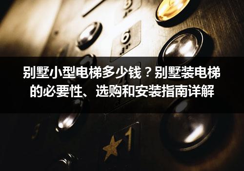 别墅小型电梯多少钱？别墅装电梯的必要性、选购和安装指南详解