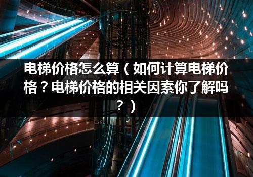 电梯价格怎么算（如何计算电梯价格？电梯价格的相关因素你了解吗？）