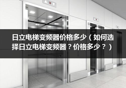 日立电梯变频器价格多少（如何选择日立电梯变频器？价格多少？）