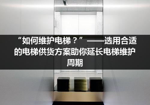 “如何维护电梯？”——选用合适的电梯供货方案助你延长电梯维护周期