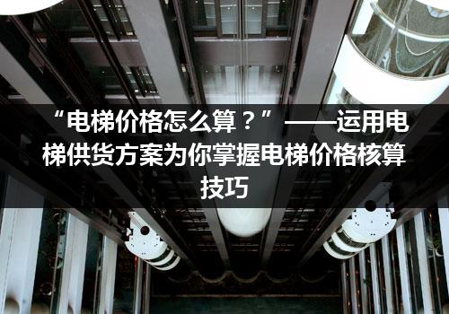 “电梯价格怎么算？”——运用电梯供货方案为你掌握电梯价格核算技巧