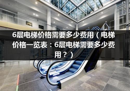 6层电梯价格需要多少费用（电梯价格一览表：6层电梯需要多少费用？）