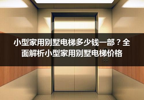 小型家用别墅电梯多少钱一部？全面解析小型家用别墅电梯价格