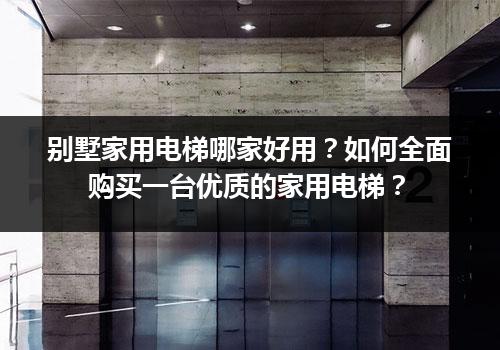 别墅家用电梯哪家好用？如何全面购买一台优质的家用电梯？