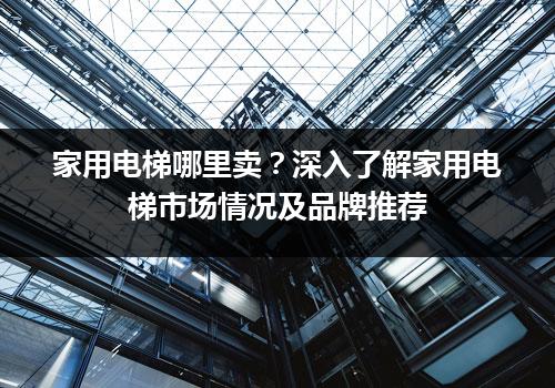 家用电梯哪里卖？深入了解家用电梯市场情况及品牌推荐