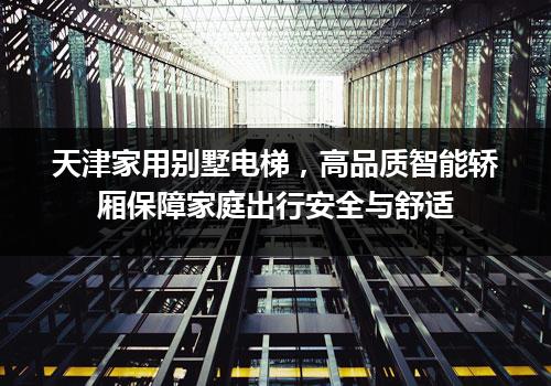 天津家用别墅电梯，高品质智能轿厢保障家庭出行安全与舒适