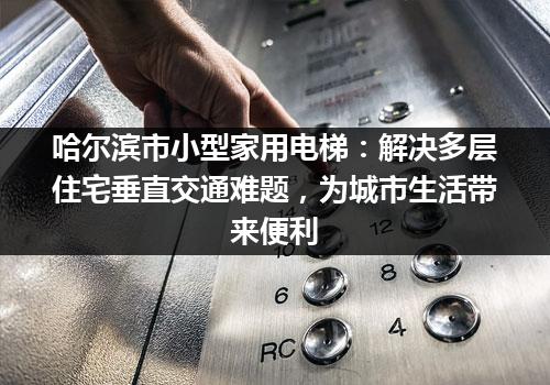 哈尔滨市小型家用电梯：解决多层住宅垂直交通难题，为城市生活带来便利