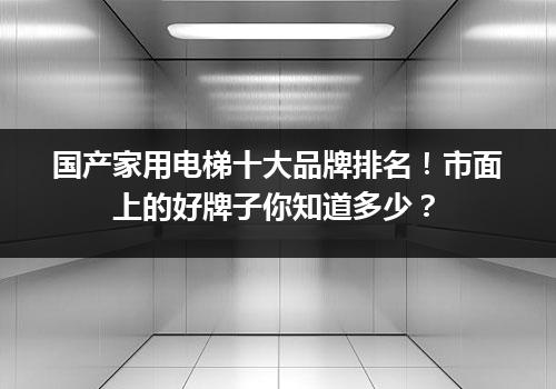 国产家用电梯十大品牌排名！市面上的好牌子你知道多少？