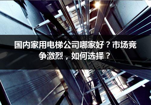 国内家用电梯公司哪家好？市场竞争激烈，如何选择？