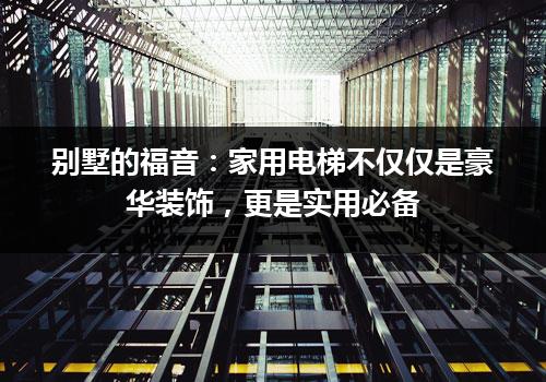 别墅的福音：家用电梯不仅仅是豪华装饰，更是实用必备