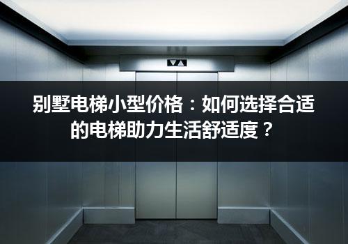 别墅电梯小型价格：如何选择合适的电梯助力生活舒适度？