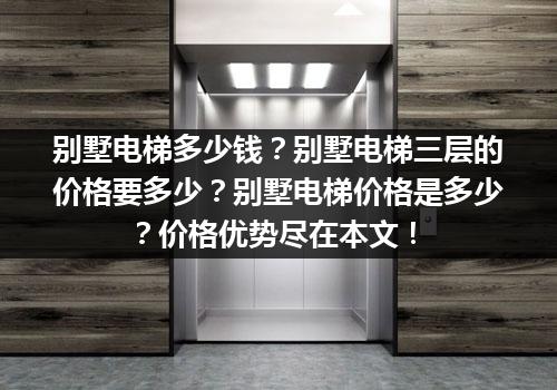 别墅电梯多少钱？别墅电梯三层的价格要多少？别墅电梯价格是多少？价格优势尽在本文！