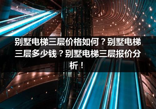 别墅电梯三层价格如何？别墅电梯三层多少钱？别墅电梯三层报价分析！