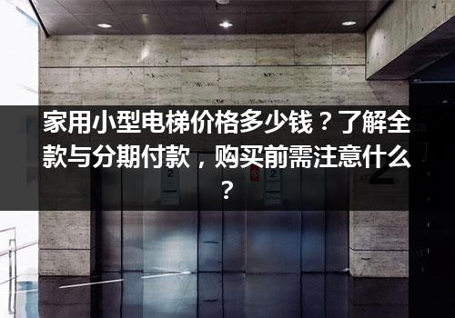 家用小型电梯价格多少钱？了解全款与分期付款，购买前需注意什么？