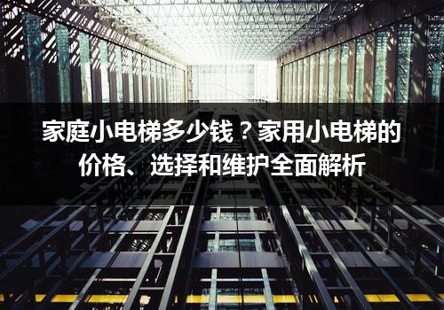 家庭小电梯多少钱？家用小电梯的价格、选择和维护全面解析