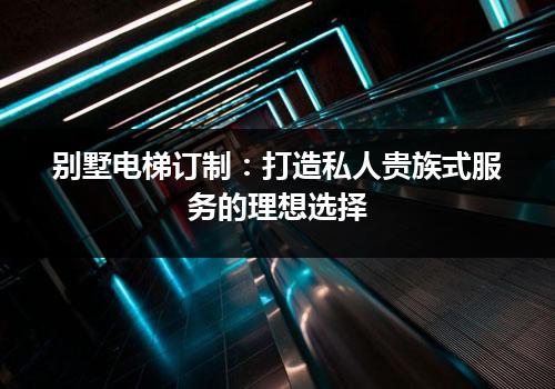 别墅电梯订制：打造私人贵族式服务的理想选择