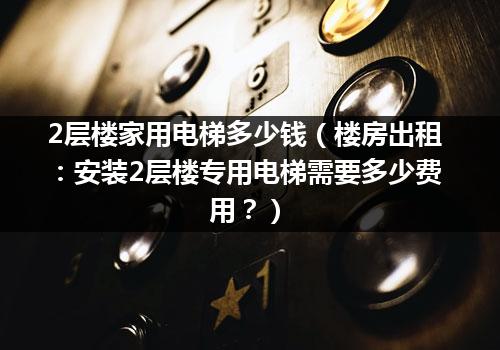 2层楼家用电梯多少钱（楼房出租：安装2层楼专用电梯需要多少费用？）