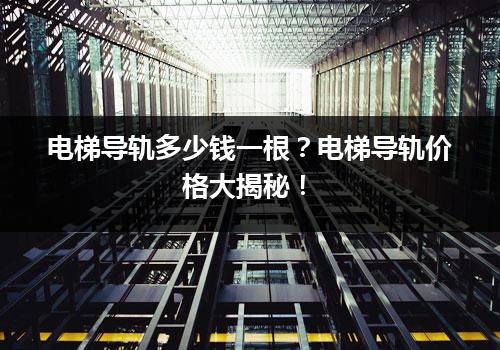 电梯导轨多少钱一根？电梯导轨价格大揭秘！