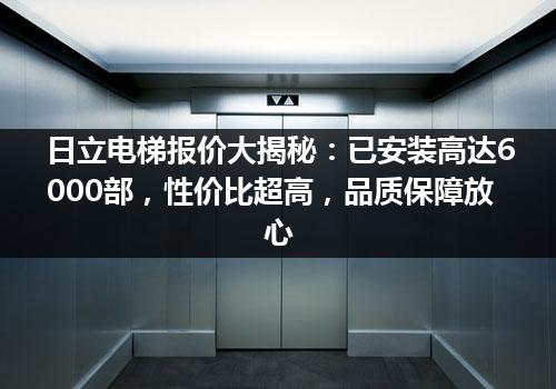 日立电梯报价大揭秘：已安装高达6000部，性价比超高，品质保障放心