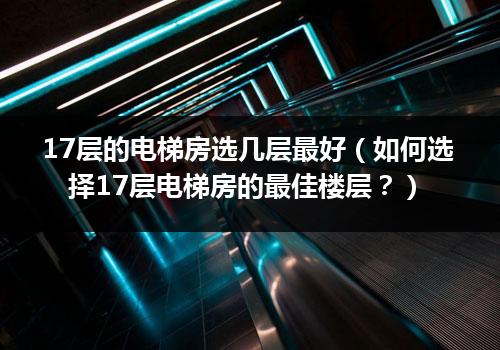 17层的电梯房选几层最好（如何选择17层电梯房的最佳楼层？）