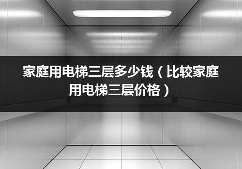 家庭用电梯三层多少钱（比较家庭用电梯三层价格）