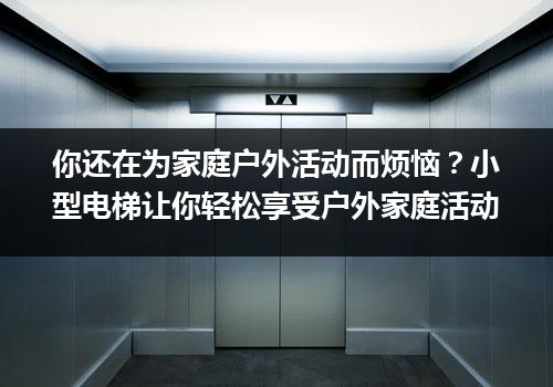 你还在为家庭户外活动而烦恼？小型电梯让你轻松享受户外家庭活动