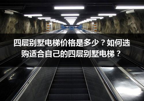 四层别墅电梯价格是多少？如何选购适合自己的四层别墅电梯？