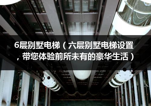 6层别墅电梯（六层别墅电梯设置，带您体验前所未有的豪华生活）