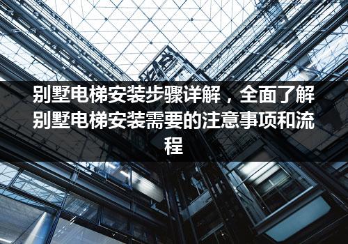 别墅电梯安装步骤详解，全面了解别墅电梯安装需要的注意事项和流程